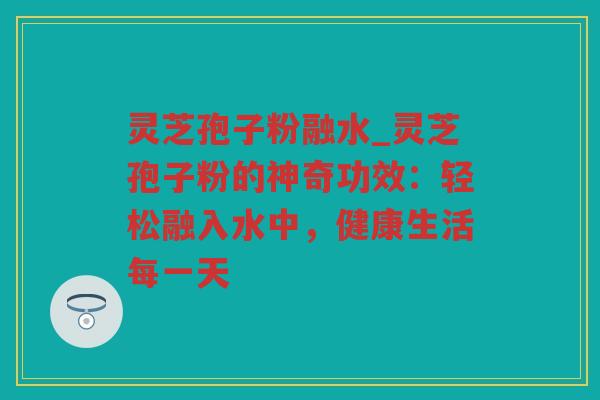 灵芝孢子粉融水_灵芝孢子粉的神奇功效：轻松融入水中，健康生活每一天