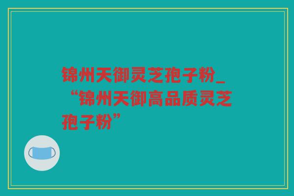 锦州天御灵芝孢子粉_“锦州天御高品质灵芝孢子粉”