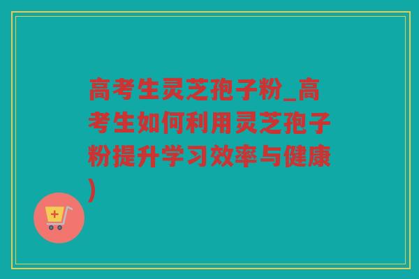 高考生灵芝孢子粉_高考生如何利用灵芝孢子粉提升学习效率与健康)