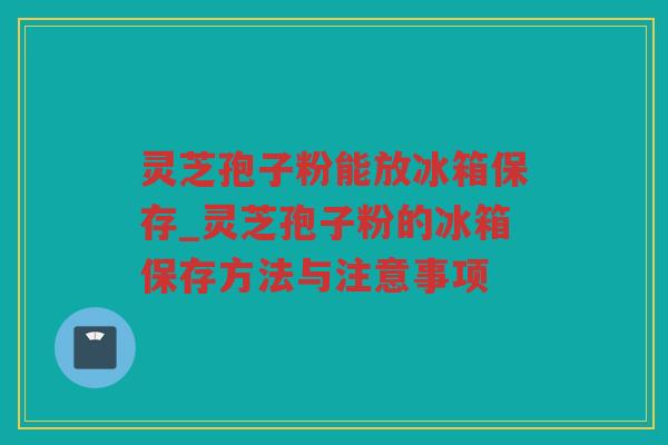 灵芝孢子粉能放冰箱保存_灵芝孢子粉的冰箱保存方法与注意事项 灵芝孢子粉能放冰箱保存_灵芝孢子粉的冰箱保存方法与注意事项
