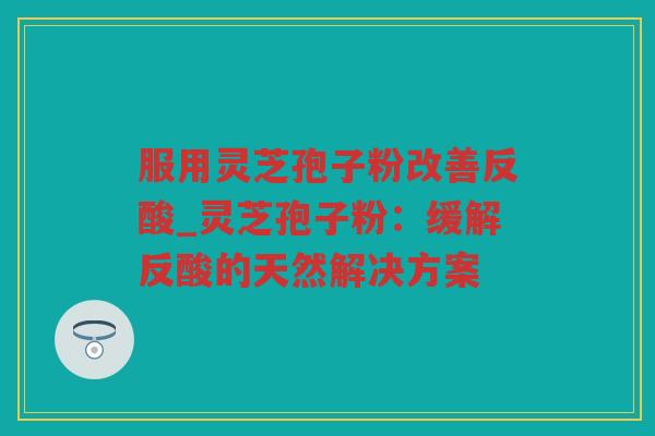 服用灵芝孢子粉改善反酸_灵芝孢子粉：缓解反酸的天然解决方案