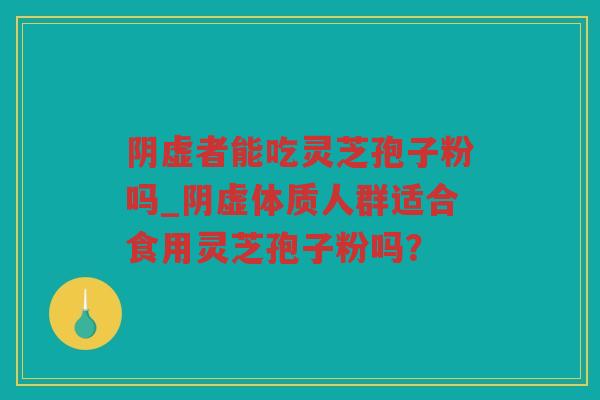 阴虚者能吃灵芝孢子粉吗_阴虚体质人群适合食用灵芝孢子粉吗？