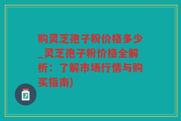 购灵芝孢子粉价格多少_灵芝孢子粉价格全解析：了解市场行情与购买指南)