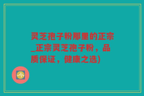 灵芝孢子粉那里的正宗_正宗灵芝孢子粉，品质保证，健康之选)