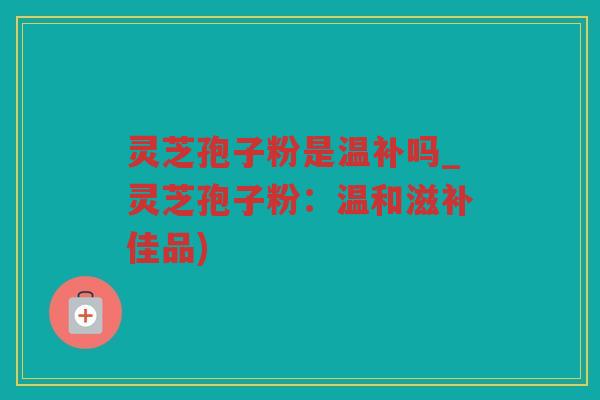 灵芝孢子粉是温补吗_灵芝孢子粉:温和滋补佳品) 灵芝孢子粉是温补吗_灵芝孢子粉:温和滋补佳品)