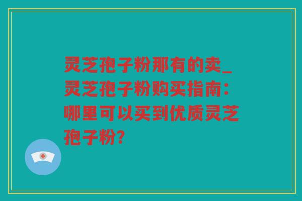 灵芝孢子粉那有的卖_灵芝孢子粉购买指南：哪里可以买到优质灵芝孢子粉？
