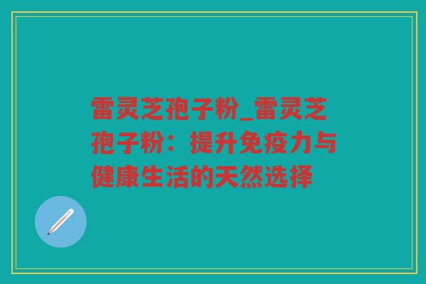 雷灵芝孢子粉_雷灵芝孢子粉：提升免疫力与健康生活的天然选择