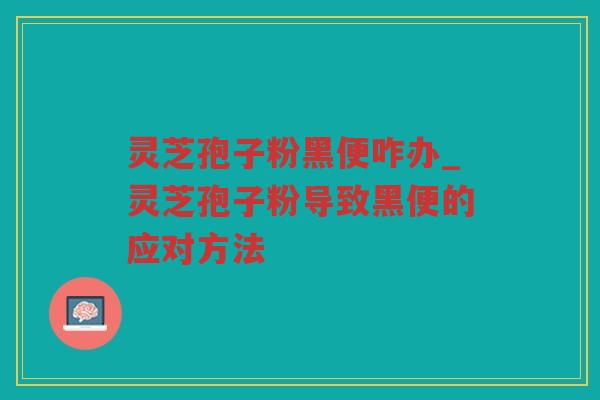 灵芝孢子粉黑便咋办_灵芝孢子粉导致黑便的应对方法