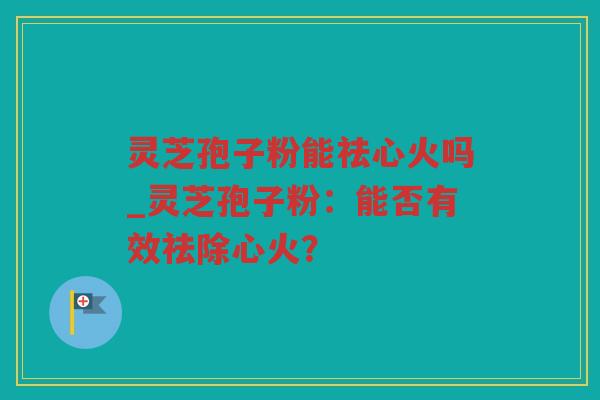 灵芝孢子粉能祛心火吗_灵芝孢子粉：能否有效祛除心火？