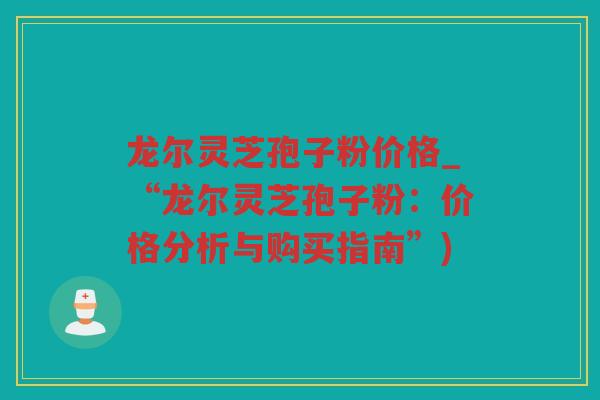 龙尔灵芝孢子粉价格_“龙尔灵芝孢子粉：价格分析与购买指南”)
