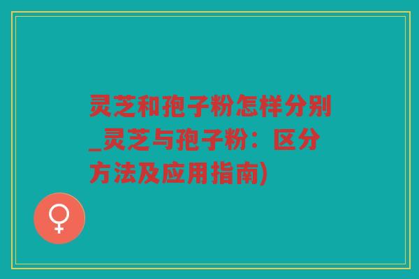 灵芝和孢子粉怎样分别_灵芝与孢子粉：区分方法及应用指南)