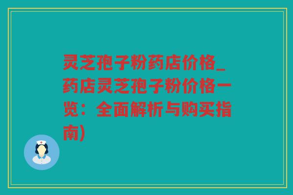 灵芝孢子粉药店价格_药店灵芝孢子粉价格一览：全面解析与购买指南)