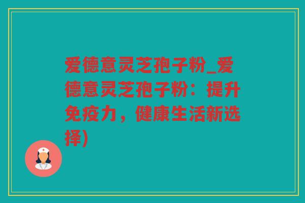 爱德意灵芝孢子粉_爱德意灵芝孢子粉：提升免疫力，健康生活新选择)