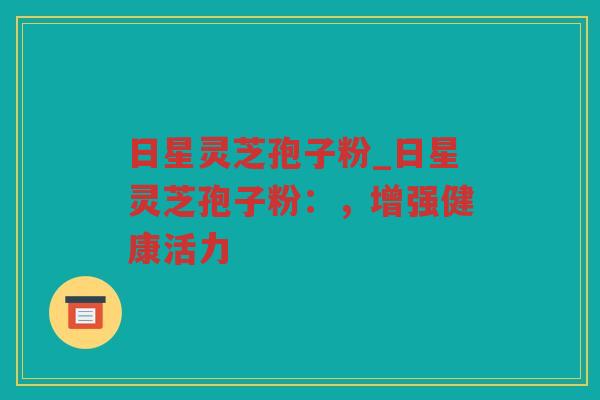 日星灵芝孢子粉_日星灵芝孢子粉：，增强健康活力