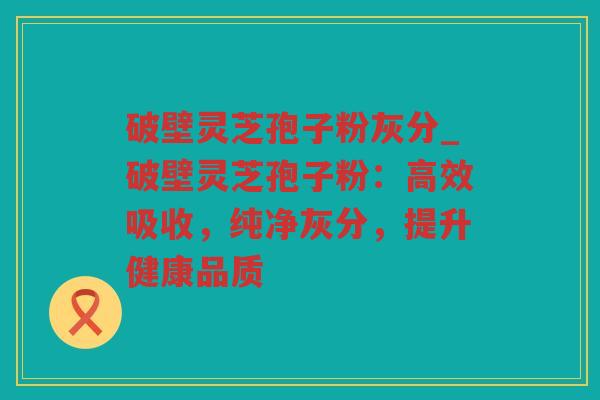 破壁灵芝孢子粉灰分_破壁灵芝孢子粉:高效吸收,纯净灰分,提升健康品质 破壁灵芝孢子粉灰分_破壁灵芝孢子粉:高效吸收,纯净灰分,提升健康品质
