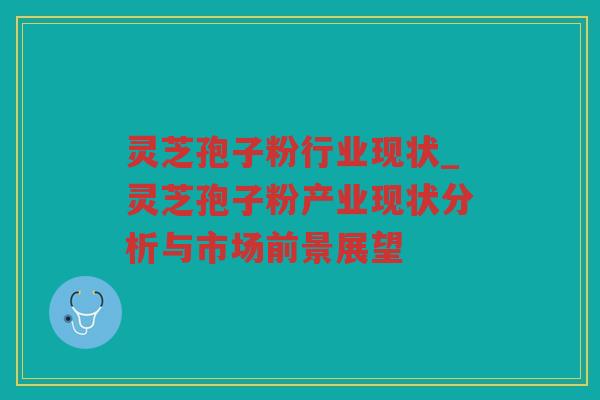 灵芝孢子粉行业现状_灵芝孢子粉产业现状分析与市场前景展望