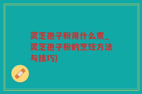 灵芝孢子粉用什么煮_灵芝孢子粉的烹饪方法与技巧)