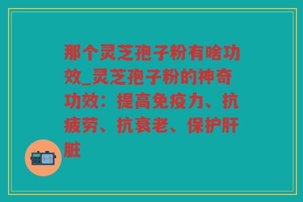 那个灵芝孢子粉有啥功效_灵芝孢子粉的神奇功效:提高免疫力、、抗、保护 那个灵芝孢子粉有啥功效_灵芝孢子粉的神奇功效:提高免疫力、、抗、保护