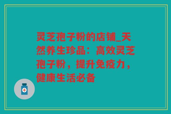 灵芝孢子粉的店铺_天然养生珍品：高效灵芝孢子粉，提升免疫力，健康生活必备