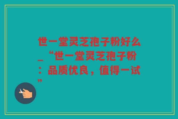世一堂灵芝孢子粉好么_“世一堂灵芝孢子粉：品质优良，值得一试”