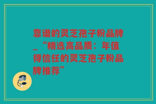 靠谱的灵芝孢子粉品牌_“精选高品质：年值得信任的灵芝孢子粉品牌推荐”