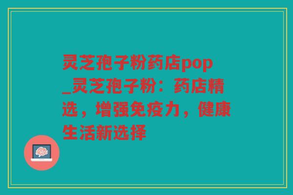 灵芝孢子粉药店pop_灵芝孢子粉:药店精选,增强免疫力,健康生活新选择 灵芝孢子粉药店pop_灵芝孢子粉:药店精选,增强免疫力,健康生活新选择