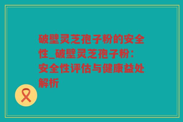 破壁灵芝孢子粉的安全性_破壁灵芝孢子粉:安全性评估与健康益处解析 破壁灵芝孢子粉的安全性_破壁灵芝孢子粉:安全性评估与健康益处解析