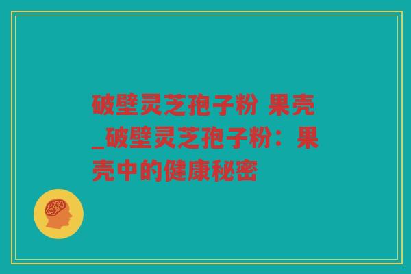 破壁灵芝孢子粉 果壳_破壁灵芝孢子粉：果壳中的健康秘密