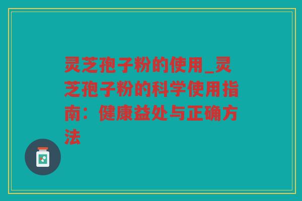 灵芝孢子粉的使用_灵芝孢子粉的科学使用指南：健康益处与正确方法