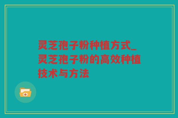 灵芝孢子粉种植方式_灵芝孢子粉的高效种植技术与方法 灵芝孢子粉种植方式_灵芝孢子粉的高效种植技术与方法