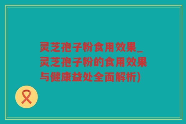 灵芝孢子粉食用效果_灵芝孢子粉的食用效果与健康益处全面解析)