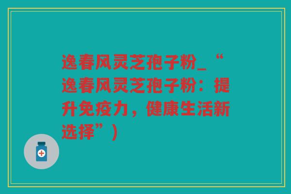逸春风灵芝孢子粉_“逸春风灵芝孢子粉：提升免疫力，健康生活新选择”)