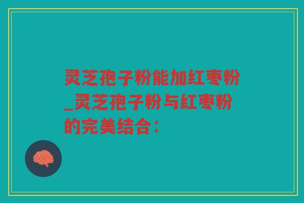 灵芝孢子粉能加红枣粉_灵芝孢子粉与红枣粉的完美结合: 灵芝孢子粉能加红枣粉_灵芝孢子粉与红枣粉的完美结合: