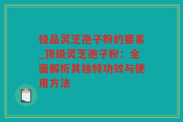 极品灵芝孢子粉的要素_灵芝孢子粉：全面解析其独特功效与使用方法