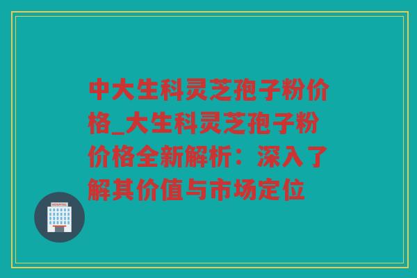 中大生科灵芝孢子粉价格_大生科灵芝孢子粉价格全新解析:深入了解其价值与市场定位 中大生科灵芝孢子粉价格_大生科灵芝孢子粉价格全新解析:深入了解其价值与市场定位