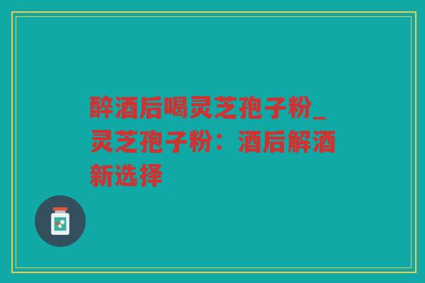 醉酒后喝灵芝孢子粉_灵芝孢子粉:酒后解酒新选择 醉酒后喝灵芝孢子粉_灵芝孢子粉:酒后解酒新选择