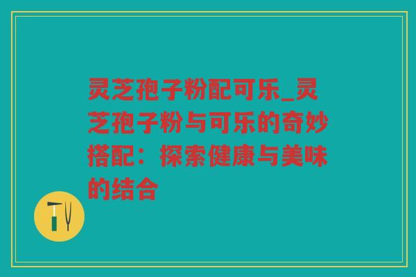 灵芝孢子粉配可乐_灵芝孢子粉与可乐的奇妙搭配:探索健康与美味的结合 灵芝孢子粉配可乐_灵芝孢子粉与可乐的奇妙搭配:探索健康与美味的结合
