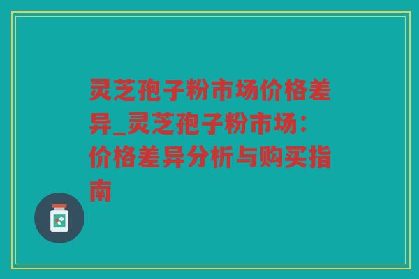 灵芝孢子粉市场价格差异_灵芝孢子粉市场:价格差异分析与购买指南 灵芝孢子粉市场价格差异_灵芝孢子粉市场:价格差异分析与购买指南