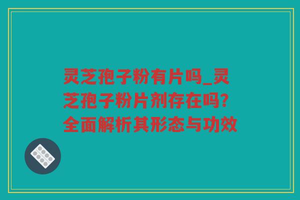 灵芝孢子粉有片吗_灵芝孢子粉片剂存在吗？全面解析其形态与功效