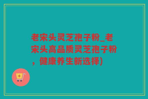 老宋头灵芝孢子粉_老宋头高品质灵芝孢子粉,健康养生新选择) 老宋头灵芝孢子粉_老宋头高品质灵芝孢子粉,健康养生新选择)