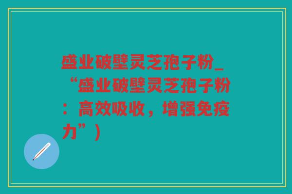 盛业破壁灵芝孢子粉_“盛业破壁灵芝孢子粉：高效吸收，增强免疫力”)