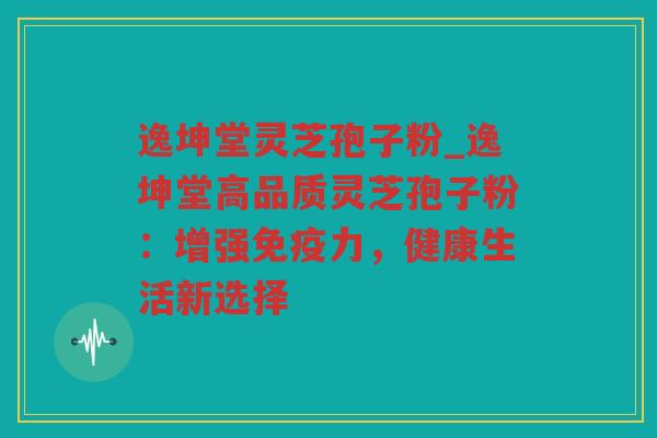 逸坤堂灵芝孢子粉_逸坤堂高品质灵芝孢子粉:增强免疫力,健康生活新选择 逸坤堂灵芝孢子粉_逸坤堂高品质灵芝孢子粉:增强免疫力,健康生活新选择