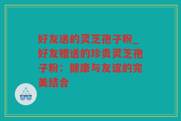 好友送的灵芝孢子粉_好友赠送的珍贵灵芝孢子粉：健康与友谊的完美结合