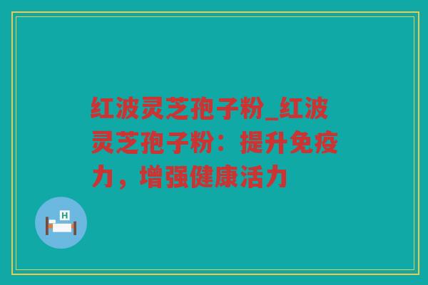 红波灵芝孢子粉_红波灵芝孢子粉：提升免疫力，增强健康活力
