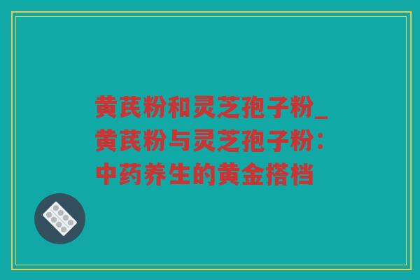 黄芪粉和灵芝孢子粉_黄芪粉与灵芝孢子粉：养生的黄金搭档