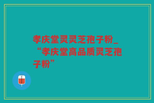 孝庆堂灵灵芝孢子粉_“孝庆堂高品质灵芝孢子粉”