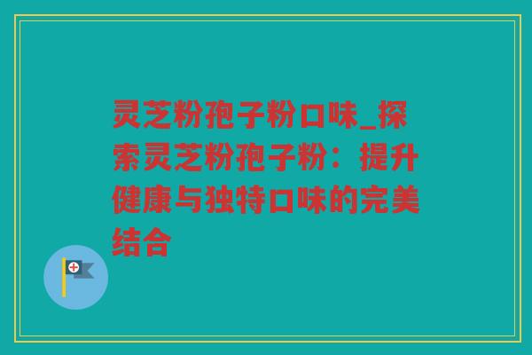 灵芝粉孢子粉口味_探索灵芝粉孢子粉：提升健康与独特口味的完美结合