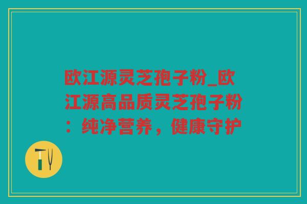 欧江源灵芝孢子粉_欧江源高品质灵芝孢子粉：纯净营养，健康守护