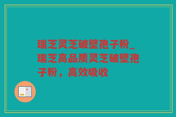 瑞芝灵芝破壁孢子粉_瑞芝高品质灵芝破壁孢子粉，高效吸收
