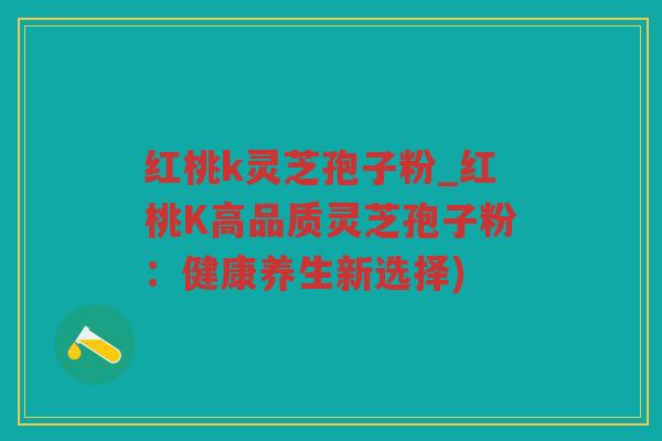 红桃k灵芝孢子粉_红桃K高品质灵芝孢子粉：健康养生新选择)